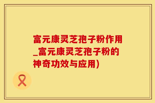 富元康灵芝孢子粉作用_富元康灵芝孢子粉的神奇功效与应用)