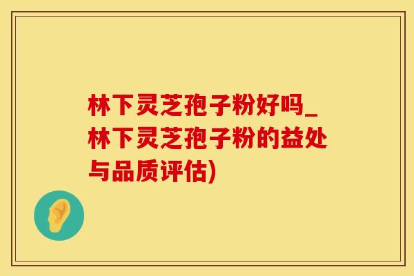 林下灵芝孢子粉好吗_林下灵芝孢子粉的益处与品质评估)