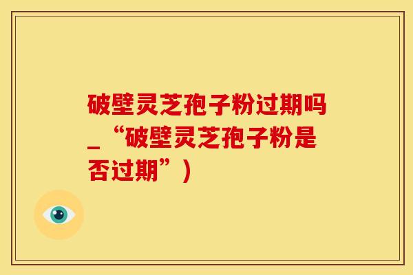 破壁灵芝孢子粉过期吗_“破壁灵芝孢子粉是否过期”)