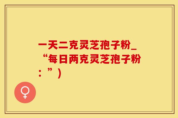一天二克灵芝孢子粉_“每日两克灵芝孢子粉：”)