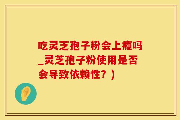 吃灵芝孢子粉会上瘾吗_灵芝孢子粉使用是否会导致依赖性？)