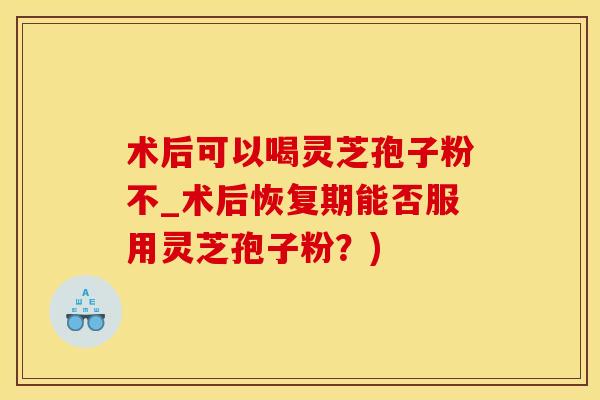 术后可以喝灵芝孢子粉不_术后恢复期能否服用灵芝孢子粉？)