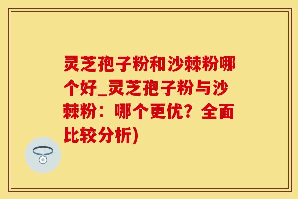 灵芝孢子粉和沙棘粉哪个好_灵芝孢子粉与沙棘粉：哪个更优？全面比较分析)