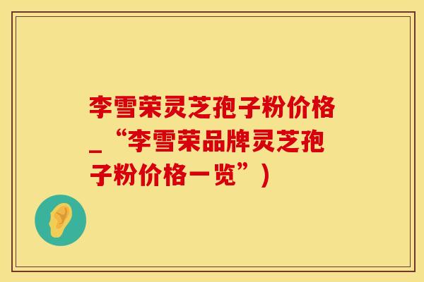 李雪荣灵芝孢子粉价格_“李雪荣品牌灵芝孢子粉价格一览”)