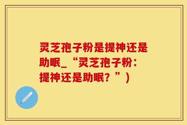 灵芝孢子粉是提神还是助眠_“灵芝孢子粉：提神还是助眠？”)