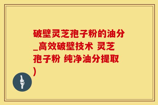 破壁灵芝孢子粉的油分_高效破壁技术 灵芝孢子粉 纯净油分提取)
