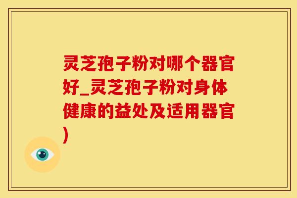 灵芝孢子粉对哪个器官好_灵芝孢子粉对身体健康的益处及适用器官)