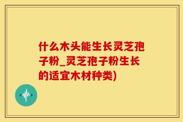 什么木头能生长灵芝孢子粉_灵芝孢子粉生长的适宜木材种类)