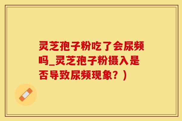 灵芝孢子粉吃了会尿频吗_灵芝孢子粉摄入是否导致尿频现象？)