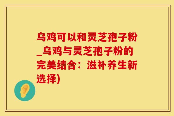乌鸡可以和灵芝孢子粉_乌鸡与灵芝孢子粉的完美结合：滋补养生新选择)
