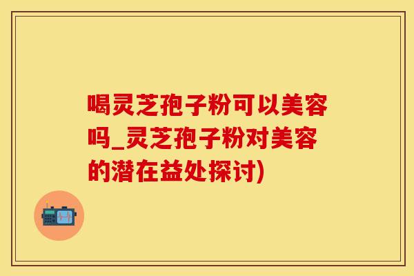 喝灵芝孢子粉可以美容吗_灵芝孢子粉对美容的潜在益处探讨)