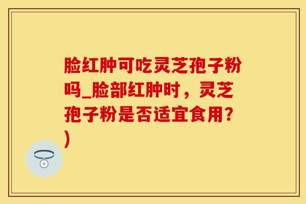 脸红肿可吃灵芝孢子粉吗_脸部红肿时，灵芝孢子粉是否适宜食用？)