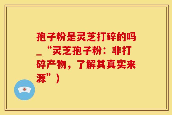 孢子粉是灵芝打碎的吗_“灵芝孢子粉：非打碎产物，了解其真实来源”)