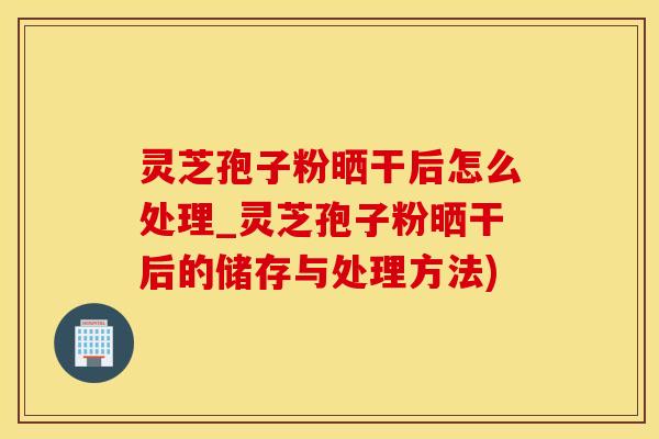 灵芝孢子粉晒干后怎么处理_灵芝孢子粉晒干后的储存与处理方法)