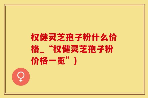 权健灵芝孢子粉什么价格_“权健灵芝孢子粉价格一览”)