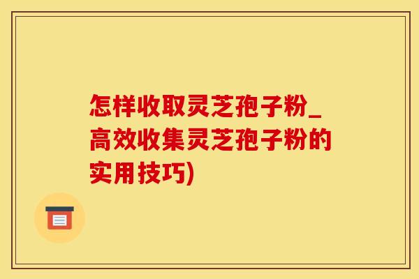 怎样收取灵芝孢子粉_高效收集灵芝孢子粉的实用技巧)