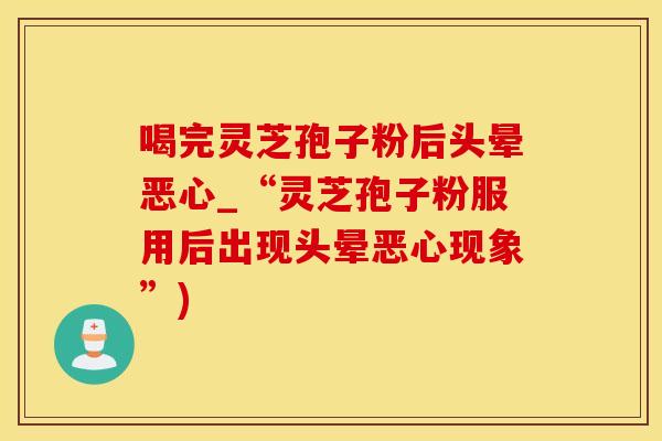 喝完灵芝孢子粉后头晕恶心_“灵芝孢子粉服用后出现头晕恶心现象”)