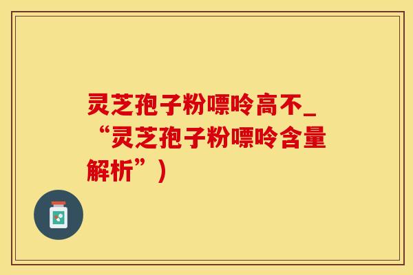 灵芝孢子粉嘌呤高不_“灵芝孢子粉嘌呤含量解析”)