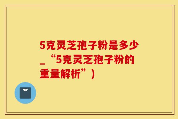 5克灵芝孢子粉是多少_“5克灵芝孢子粉的重量解析”)