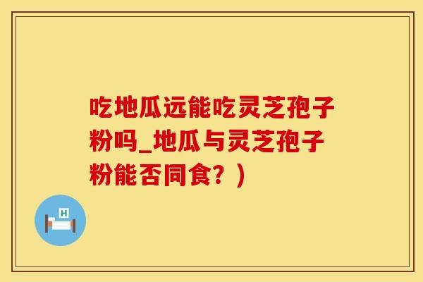 吃地瓜远能吃灵芝孢子粉吗_地瓜与灵芝孢子粉能否同食？)