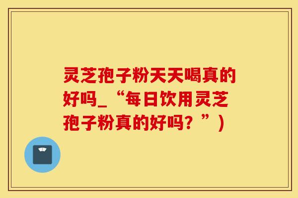 灵芝孢子粉天天喝真的好吗_“每日饮用灵芝孢子粉真的好吗？”)