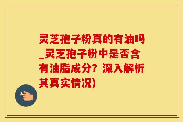 灵芝孢子粉真的有油吗_灵芝孢子粉中是否含有油脂成分？深入解析其真实情况)