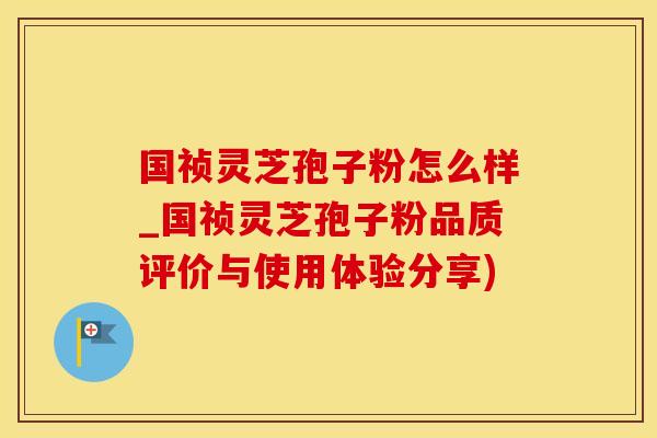 国祯灵芝孢子粉怎么样_国祯灵芝孢子粉品质评价与使用体验分享)