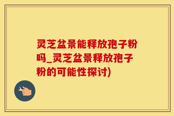 灵芝盆景能释放孢子粉吗_灵芝盆景释放孢子粉的可能性探讨) 灵芝盆景能释放孢子粉吗_灵芝盆景释放孢子粉的可能性探讨)