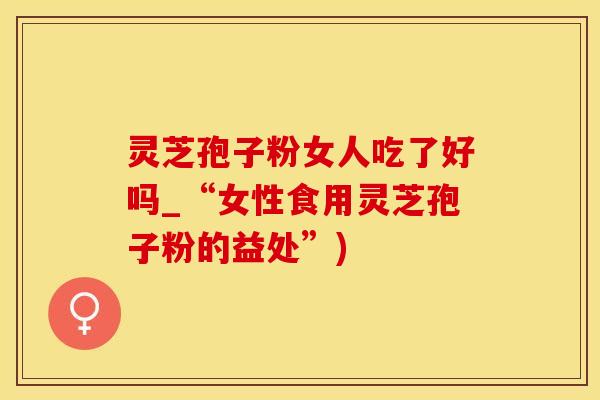 灵芝孢子粉女人吃了好吗_“女性食用灵芝孢子粉的益处”)