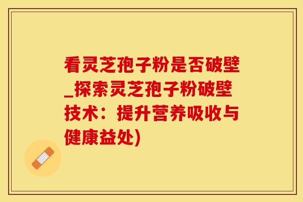 看灵芝孢子粉是否破壁_探索灵芝孢子粉破壁技术：提升营养吸收与健康益处)
