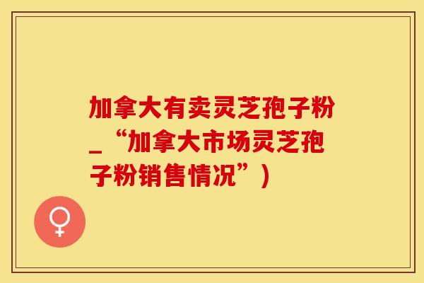 加拿大有卖灵芝孢子粉_“加拿大市场灵芝孢子粉销售情况”)