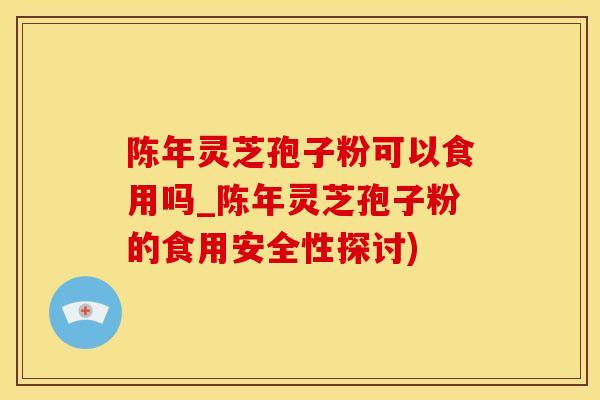 陈年灵芝孢子粉可以食用吗_陈年灵芝孢子粉的食用安全性探讨)