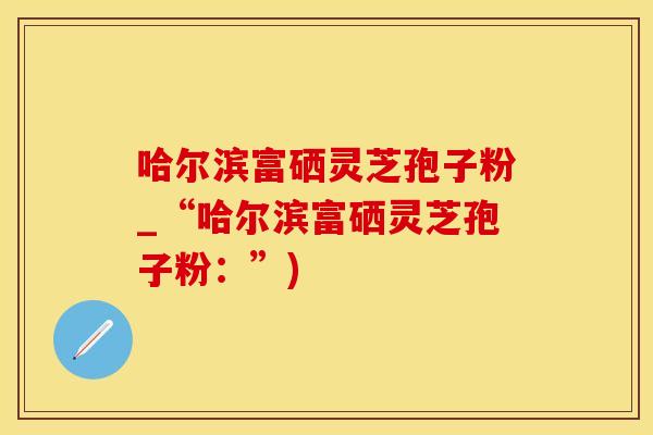 哈尔滨富硒灵芝孢子粉_“哈尔滨富硒灵芝孢子粉：”)