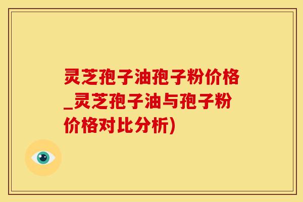 灵芝孢子油孢子粉价格_灵芝孢子油与孢子粉价格对比分析)