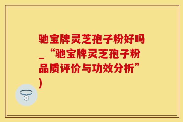 驰宝牌灵芝孢子粉好吗_“驰宝牌灵芝孢子粉品质评价与功效分析”)