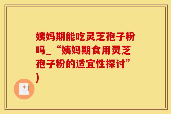 姨妈期能吃灵芝孢子粉吗_“姨妈期食用灵芝孢子粉的适宜性探讨”)