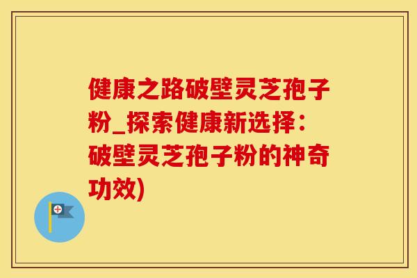健康之路破壁灵芝孢子粉_探索健康新选择：破壁灵芝孢子粉的神奇功效)