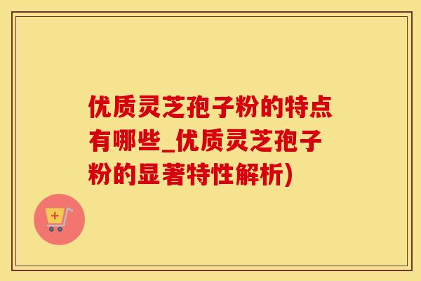 优质灵芝孢子粉的特点有哪些_优质灵芝孢子粉的显著特性解析)