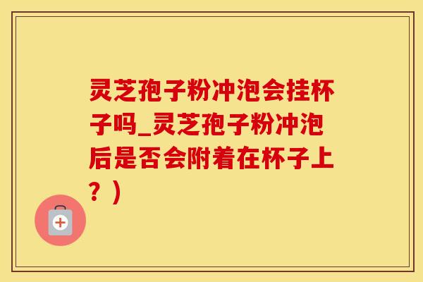灵芝孢子粉冲泡会挂杯子吗_灵芝孢子粉冲泡后是否会附着在杯子上？)