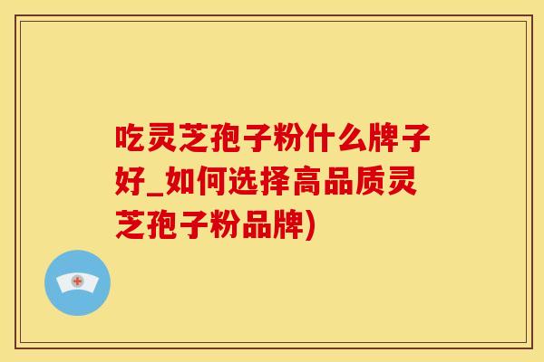 吃灵芝孢子粉什么牌子好_如何选择高品质灵芝孢子粉品牌)