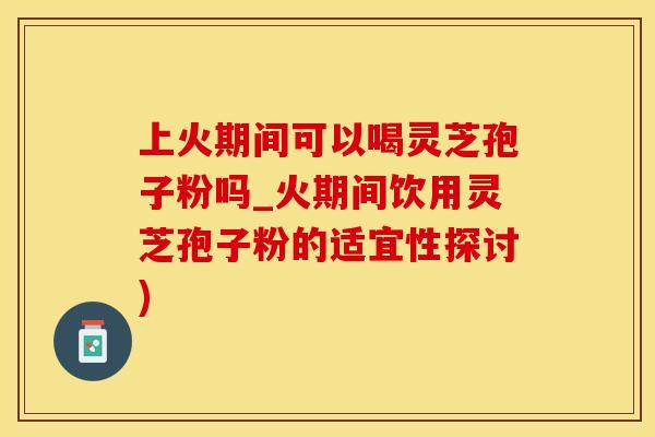 上火期间可以喝灵芝孢子粉吗_火期间饮用灵芝孢子粉的适宜性探讨)