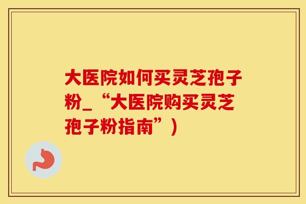 大医院如何买灵芝孢子粉_“大医院购买灵芝孢子粉指南”)
