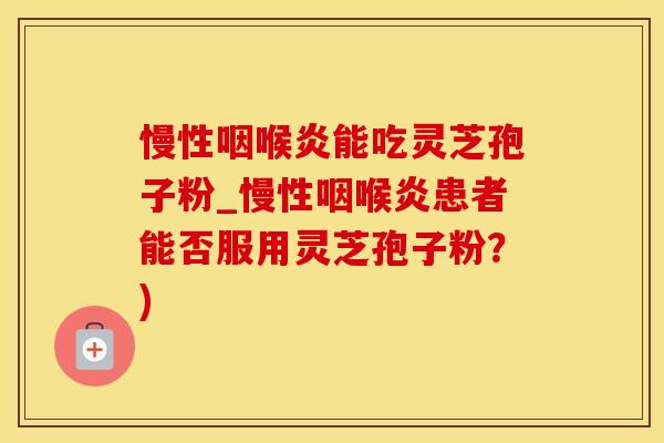 慢性咽喉炎能吃灵芝孢子粉_慢性咽喉炎患者能否服用灵芝孢子粉？)