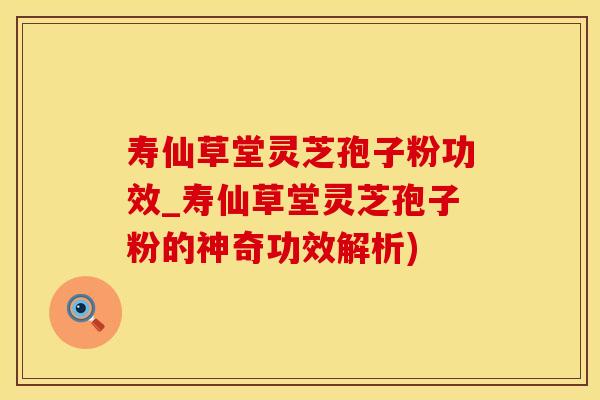 寿仙草堂灵芝孢子粉功效_寿仙草堂灵芝孢子粉的神奇功效解析)