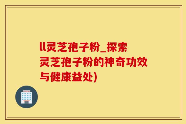ll灵芝孢子粉_探索灵芝孢子粉的神奇功效与健康益处)