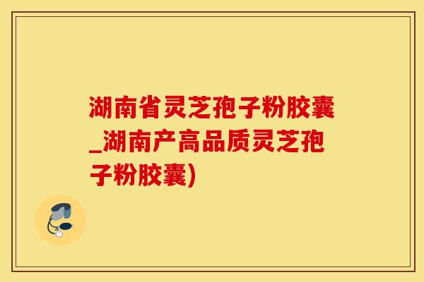 湖南省灵芝孢子粉胶囊_湖南产高品质灵芝孢子粉胶囊)