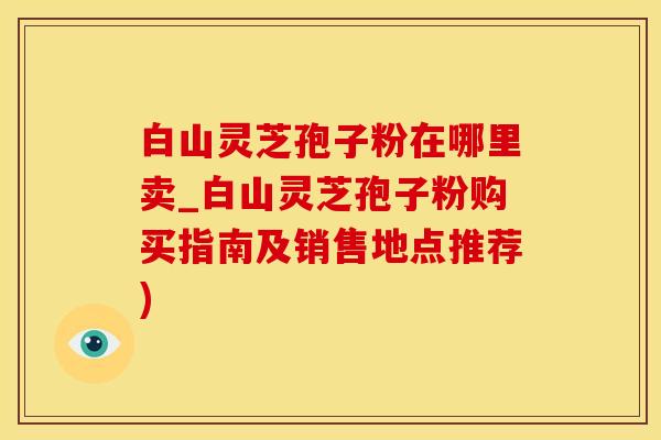 白山灵芝孢子粉在哪里卖_白山灵芝孢子粉购买指南及销售地点推荐)