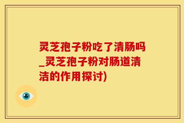 灵芝孢子粉吃了清肠吗_灵芝孢子粉对肠道清洁的作用探讨)