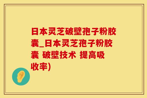 日本灵芝破壁孢子粉胶囊_日本灵芝孢子粉胶囊 破壁技术 提高吸收率)