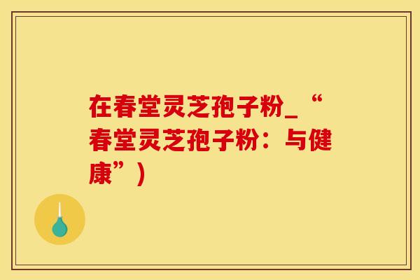 在春堂灵芝孢子粉_“春堂灵芝孢子粉：与健康”)